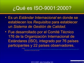 ¿Qué es ISO-9001:2000? Es un  Estándar Internacional  en donde se establecen los  Requisitos  para establecer un  Sistema de Gestión de Calidad. Fue desarrollado por el Comité Técnico 176 de la Organización Internacional de Estándares (ISO), integrado por 76 países participantes y 22 países observadores. Fuente:  http://www.iso.org/iso/en/stdsdevelopment/tc/tclist/TechnicalCommitteeParticipationListPage.TechnicalCommitteeParticipationList?COMMID=4163 . Recuperado el 30 de enero de 2007. 