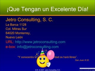 ¡Que Tengan un Excelente Día! Jetro Consulting, S. C. La Barca 1128 Col. Mitras Sur 64020 Monterrey, Nuevo León URL:  http://www.jetroconsulting.com e-box:  [email_address] “ Y conoceréis la verdad y la verdad os hará libres”. San Juan 8:32. 