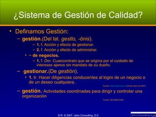 ¿Sistema de Gestión de Calidad? Definamos Gestión: gestión. (Del lat.  gestĭo, -ōnis ). 1.  f. Acción y efecto de gestionar. 2.  f. Acción y efecto de administrar. ~  de negocios. 1.  f.  Der.  Cuasicontrato que se origina por el cuidado de intereses ajenos sin mandato de su dueño. gestionar. (De  gestión ). 1.  tr. Hacer diligencias conducentes al logro de un negocio o de un deseo cualquiera. Fuente:  http://www.rae.es/  (30 de enero de 2007). gestión.  Actividades coordinadas para dirigir y controlar una organización Fuente: ISO-9000:2000 