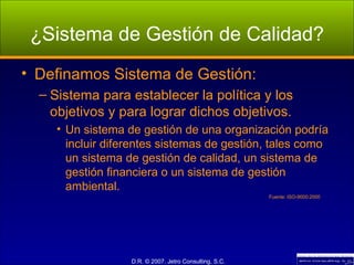 ¿Sistema de Gestión de Calidad? Definamos Sistema de Gestión: Sistema para establecer la política y los objetivos y para lograr dichos objetivos. Un sistema de gestión de una organización podría incluir diferentes sistemas de gestión, tales como un sistema de gestión de calidad, un sistema de gestión financiera o un sistema de gestión ambiental. Fuente: ISO-9000:2000 