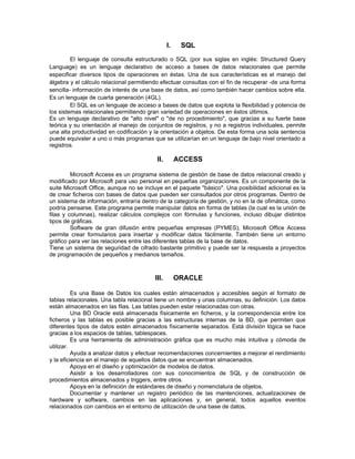 I.    SQL
         El lenguaje de consulta estructurado o SQL (por sus siglas en inglés: Structured Query
Language) es un lenguaje declarativo de acceso a bases de datos relacionales que permite
especificar diversos tipos de operaciones en éstas. Una de sus características es el manejo del
álgebra y el cálculo relacional permitiendo efectuar consultas con el fin de recuperar -de una forma
sencilla- información de interés de una base de datos, así como también hacer cambios sobre ella.
Es un lenguaje de cuarta generación (4GL).
         El SQL es un lenguaje de acceso a bases de datos que explota la flexibilidad y potencia de
los sistemas relacionales permitiendo gran variedad de operaciones en éstos últimos.
Es un lenguaje declarativo de "alto nivel" o "de no procedimiento", que gracias a su fuerte base
teórica y su orientación al manejo de conjuntos de registros, y no a registros individuales, permite
una alta productividad en codificación y la orientación a objetos. De esta forma una sola sentencia
puede equivaler a uno o más programas que se utilizarían en un lenguaje de bajo nivel orientado a
registros.

                                          II.        ACCESS

         Microsoft Access es un programa sistema de gestión de base de datos relacional creado y
modificado por Microsoft para uso personal en pequeñas organizaciones. Es un componente de la
suite Microsoft Office, aunque no se incluye en el paquete "básico". Una posibilidad adicional es la
de crear ficheros con bases de datos que pueden ser consultados por otros programas. Dentro de
un sistema de información, entraría dentro de la categoría de gestión, y no en la de ofimática, como
podría pensarse. Este programa permite manipular datos en forma de tablas (la cual es la unión de
filas y columnas), realizar cálculos complejos con fórmulas y funciones, incluso dibujar distintos
tipos de gráficas.
         Software de gran difusión entre pequeñas empresas (PYMES), Microsoft Office Access
permite crear formularios para insertar y modificar datos fácilmente. También tiene un entorno
gráfico para ver las relaciones entre las diferentes tablas de la base de datos.
Tiene un sistema de seguridad de cifrado bastante primitivo y puede ser la respuesta a proyectos
de programación de pequeños y medianos tamaños.



                                         III.        ORACLE

          Es una Base de Datos los cuales están almacenados y accesibles según el formato de
tablas relacionales. Una tabla relacional tiene un nombre y unas columnas, su definición. Los datos
están almacenados en las filas. Las tablas pueden estar relacionadas con otras.
          Una BD Oracle está almacenada físicamente en ficheros, y la correspondencia entre los
ficheros y las tablas es posible gracias a las estructuras internas de la BD, que permiten que
diferentes tipos de datos estén almacenados físicamente separados. Está división lógica se hace
gracias a los espacios de tablas, tablespaces.
          Es una herramienta de administración gráfica que es mucho más intuitiva y cómoda de
utilizar.
          Ayuda a analizar datos y efectuar recomendaciones concernientes a mejorar el rendimiento
y la eficiencia en el manejo de aquellos datos que se encuentran almacenados.
          Apoya en el diseño y optimización de modelos de datos.
          Asistir a los desarrolladores con sus conocimientos de SQL y de construcción de
procedimientos almacenados y triggers, entre otros.
          Apoya en la definición de estándares de diseño y nomenclatura de objetos.
          Documentar y mantener un registro periódico de las mantenciones, actualizaciones de
hardware y software, cambios en las aplicaciones y, en general, todos aquellos eventos
relacionados con cambios en el entorno de utilización de una base de datos.
 