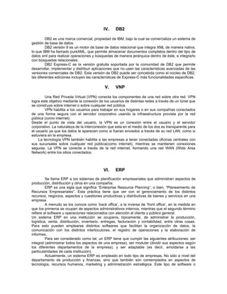 IV.     DB2

         DB2 es una marca comercial, propiedad de IBM, bajo la cual se comercializa un sistema de
gestión de base de datos.
         DB2 versión 9 es un motor de base de datos relacional que integra XML de manera nativa,
lo que IBM ha llamado pureXML, que permite almacenar documentos completos dentro del tipo de
datos xml para realizar operaciones y búsquedas de manera jerárquica dentro de éste, e integrarlo
con búsquedas relacionales.
         DB2 Express-C es la versión gratuita soportada por la comunidad de DB2 que permite
desarrollar, implementar y distribuir aplicaciones que no usen las características avanzadas de las
versiones comerciales de DB2. Esta versión de DB2 puede ser concebida como el núcleo de DB2,
las diferentes ediciones incluyen las características de Express-C más funcionalidades especificas.

                                            V.     VNP

        Una Red Privada Virtual (VPN) conecta los componentes de una red sobre otra red. VPN
logra este objetivo mediante la conexión de los usuarios de distintas redes a través de un túnel que
se construye sobre internet o sobre cualquier red pública.
        VPN habilita a los usuarios para trabajar en sus hogares o en sus compañías conectados
de una forma segura con el servidor corporativo usando la infraestructura provista por la red
pública (como internet).
Desde el punto de vista del usuario, la VPN es un conexión entre el usuario y el servidor
corporativo. La naturaleza de la interconexión que esta en el medio de los dos es transparente para
el usuario ya que los datos le aparecen como si fueran enviados a través de su red LAN, como si
estuviera en la empresa.
    La tecnología VPN también habilita a las empresas a tener conectadas oficinas centrales con
sus sucursales sobre cualquier red pública(como internet), mientras se mantienen conexiones
seguras. La VPN se conecta a través de la red internet, formando una red WAN (Wide Area
Network) entre los sitios conectados.



                                           VI.     ERP
         Se llama ERP a los sistemas de planificación empresariales que administran aspectos de
producción, distribución y otros en una compañía.
         ERP es una sigla que significa “Enterprise Resource Planning”, o bien, “Planeamiento de
Recursos Empresariales”. Esta práctica tiene que ver con el gerenciamento de los distintos
recursos, negocios, aspectos y cuestiones productivas y distributivas de bienes y servicios en una
empresa.
         A menudo se los conoce como ‘back office’, a la inversa de ‘front office’, en la medida en
que los primeros se ocupan de aspectos administrativos internos, mientras que el segundo término
refiere al software u operaciones relacionados con atención al cliente y público general.
Un sistema ERP en una institución se ocuparía, típicamente, de administrar la producción,
logística, venta, distribución, inventario, entregas, facturación y contabilidad, entre otras cosas.
Para esto pueden emplearse distintos softwares que facilitan la organización de datos, la
comunicación con los distintos interlocutores, el registro de operaciones y la elaboración de
informes.
         Para ser considerado como tal, un ERP tiene que cumplir las siguientes atribuciones: ser
integral (administrar todos los aspectos de una empresa), ser modular (dividir sus aspectos según
los diferentes departamentos de la empresa), y ser adaptable (es decir, amoldarse a las
particularidades de cada institución).
         Actualmente, un sistema ERP es empleado en todo tipo de empresas. No sólo a nivel del
departamento de producción y finanzas, sino que también son contemplados en aspectos de
tecnología, recursos humanos, marketing y administración estratégica. Este tipo de software o
 