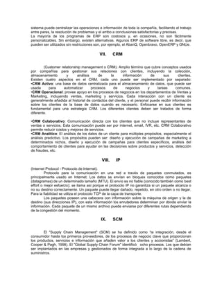 sistema puede centralizar las operaciones e información de toda la compañía, facilitando el trabajo
entre pares, la resolución de problemas y el arribo a conclusiones satisfactorias y precisas.
La mayoría de los programas de ERP son costosos y, en ocasiones, no son fácilmente
personalizables. Sin embargo, existen alternativas. Algunos ERP de software libre, es decir, que
pueden ser utilizados sin restricciones son, por ejemplo, el AbanQ, Openbravo, OpenERP y GNUe.

                                           VII.     CRM

        (Customer relationship management o CRM). Amplio término que cubre conceptos usados
por compañías para gestionar sus relaciones con clientes, incluyendo la colección,
almacenamiento       y      análisis     de     la       información      de      sus       clientes.
Existen cuatro aspectos en el CRM, cada uno puede ser implementado por separado:
•CRM Activo: una base de datos centralizada para el almacenamiento de datos, que puede ser
usada      para    automatizar       procesos     de       negocios     y     tareas      comunes.
•CRM Operacional: provee apoyo en los procesos de negocios en los departamentos de Ventas y
Marketing, incluyendo ventas, marketing y servicios. Cada interacción con un cliente es
generalmente añadida al historial de contactos del cliente, y el personal puede recibir información
sobre los clientes de la base de datos cuando es necesario. Enfocarse en sus clientes es
fundamental para una estrategia CRM. Los diferentes clientes deben ser tratados de forma
diferente.

•CRM Colaborativo: Comunicación directa con los clientes que no incluye representantes de
ventas o servicios. Esta comunicación puede ser por internet, email, IVR, etc. CRM Colaborativo
permite reducir costos y mejoras de servicios.
•CRM Analítico: El análisis de los datos de un cliente para múltiples propósitos, especialmente el
análisis predictivo. Los propósitos pueden ser: diseño y ejecución de campañas de marketing a
determinados nichos, diseño y ejecución de campañas para clientes específicos, análisis del
comportamiento de clientes para ayudar en las decisiones sobre productos y servicios, detección
de fraudes, etc.

                                            VIII.    IP
(Internet Protocol - Protocolo de Internet).
         Protocolo para la comunicación en una red a través de paquetes conmutados, es
principalmente usado en Internet. Los datos se envían en bloques conocidos como paquetes
(datagramas) de un determinado tamaño (MTU). El envío es no fiable (conocido también como best
effort o mejor esfuerzo); se llama así porque el protocolo IP no garantiza si un paquete alcanza o
no su destino correctamente. Un paquete puede llegar dañado, repetido, en otro orden o no llegar.
Para la fiabilidad se utiliza el protocolo TCP de la capa de transporte.
         Los paquetes poseen una cabecera con información sobre la máquina de origen y la de
destino (sus direcciones IP), con esta información los enrutadores determinan por dónde enviar la
información. Cada paquete de un mismo archivo puede enviarse por diferentes rutas dependiendo
de la congestión del momento.

                                            IX.     SCM

        El "Supply Chain Management" (SCM) se ha definido como “la integración, desde el
consumidor hasta los primeros proveedores, de los procesos de negocio clave que proporcionan
los productos, servicios e información que añaden valor a los clientes y accionistas” (Lambert,
Cooper & Pagh, 1998). El "Global Supply Chain Forum" identificó ocho procesos. Los que debían
ser implantados en las empresas y gestionados de forma integrada a lo largo de la cadena de
suministros.
 