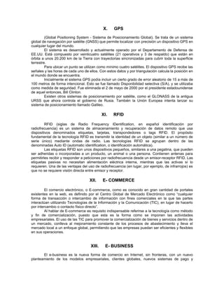 X.    GPS
         (Global Positioning System - Sistema de Posicionamiento Global). Se trata de un sistema
global de navegación por satélite (GNSS) que permite localizar con precisión un dispositivo GPS en
cualquier lugar del mundo.
         El sistema es desarrollado y actualmente operado por el Departamento de Defensa de
EE.UU. Está compuesto por veinticuatro satélites (21 operativos y 3 de respaldo) que están en
órbita a unos 20.200 km de la Tierra con trayectorias sincronizadas para cubrir toda la superficie
terrestre.
         Para ubicar un punto se utilizan como mínimo cuatro satélites. El dispositivo GPS recibe las
señales y las horas de cada uno de ellos. Con estos datos y por triangulación calcula la posición en
el mundo donde se encuentra.
         Inicialmente el sistema GPS podía incluir un cierto grado de error aleatorio de 15 a más de
100 metros de forma intencional. Esto se fue llamado Disponibilidad selectiva (S/A), y se utilizaba
como medida de seguridad. Fue eliminada el 2 de mayo de 2000 por el presidente estadounidense
de aquel entonces, Bill Clinton.
         Existen otros sistemas de posicionamiento por satélite, como el GLONASS de la antigua
URSS que ahora controla el gobierno de Rusia. También la Unión Europea intenta lanzar su
sistema de posicionamiento llamado Galileo.

                                             XI.   RFID

         RFID (siglas de Radio Frequency IDentification, en español identificación por
radiofrecuencia) es un sistema de almacenamiento y recuperación de datos remoto que usa
dispositivos denominados etiquetas, tarjetas, transpondedores o tags RFID. El propósito
fundamental de la tecnología RFID es transmitir la identidad de un objeto (similar a un número de
serie único) mediante ondas de radio. Las tecnologías RFID se agrupan dentro de las
denominadas Auto ID (automatic identification, o identificación automática).
         Las etiquetas RFID son unos dispositivos pequeños, similares a una pegatina, que pueden
ser adheridas o incorporadas a un producto, un animal o una persona. Contienen antenas para
permitirles recibir y responder a peticiones por radiofrecuencia desde un emisor-receptor RFID. Las
etiquetas pasivas no necesitan alimentación eléctrica interna, mientras que las activas sí lo
requieren. Una de las ventajas del uso de radiofrecuencia (en lugar, por ejemplo, de infrarrojos) es
que no se requiere visión directa entre emisor y receptor.

                                    XII.     E- COMMERCE

         El comercio electrónico, o E-commerce, como es conocido en gran cantidad de portales
existentes en la web, es definido por el Centro Global de Mercado Electrónico como “cualquier
forma de transacción o intercambio de información con fines comerciales en la que las partes
interactúan utilizando Tecnologías de la Información y la Comunicación (TIC), en lugar de hacerlo
por intercambio o contacto físico directo”.
         Al hablar de E-commerce es requisito indispensable referirse a la tecnología como método
y fin de comercialización, puesto que esta es la forma como se imponen las actividades
empresariales. El uso de las TIC para promover la comercialización de bienes y servicios dentro de
un mercado, conlleva al mejoramiento constante de los procesos de abastecimiento y lleva el
mercado local a un enfoque global, permitiendo que las empresas puedan ser eficientes y flexibles
en sus operaciones.


                                     XIII.     E- BUSINESS
       El e-business es la nueva forma de comercio en Internet, sin fronteras, con un nuevo
planteamiento de los modelos empresariales, clientes globales, nuevos sistemas de pago y
 