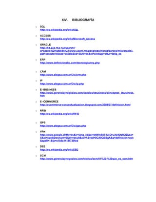 XIV.     BIBLIOGRAFÍA

o   SQL
    http://es.wikipedia.org/wiki/SQL

o   ACCESS
    http://es.wikipedia.org/wiki/Microsoft_Access

o   ORACLE
    http://64.233.163.132/search?
    q=cache:S2Hq5BiSkiQJ:www.uaem.mx/posgrado/mcruz/cursos/miic/oracle3.
    ppt+caracteristicas+oracle&cd=3&hl=es&ct=clnk&gl=cl&lr=lang_es

o   ERP
    http://www.definicionabc.com/tecnologia/erp.php


o   CRM
    http://www.alegsa.com.ar/Dic/crm.php

o   IP
    http://www.alegsa.com.ar/Dic/ip.php

o   E- BUSINESS
    http://www.gerenciaynegocios.com/canales/ebusiness/conceptos_ebusiness.
    htm

o   E- COMMERCE
    http://ecommerce-conceptualizacion.blogspot.com/2009/07/definicion.html

o   RFID
    http://es.wikipedia.org/wiki/RFID


o   GPS
    http://www.alegsa.com.ar/Dic/gps.php

o   VPN
    http://www.google.cl/#hl=es&lr=lang_es&ei=btWmS8T4JcOruAe8yfztCQ&sa=
    X&oi=spell&resnum=0&ct=result&cd=1&ved=0CA0QBSgA&q=definicion+vpn
    &spell=1&fp=e1b9a1418f739fed

o   DB2
    http://es.wikipedia.org/wiki/DB2

o   SCM
    http://www.gerenciaynegocios.com/teorias/scm/01%20-%20que_es_scm.htm
 