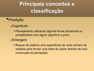 Principais conceitos e
classificação
•Predição:
oCognitivist:
 Planejamento utilizando alguma forma procedural ou
probabilística com algum algoritmo a priori.
oEmergent:
 Requer do sistema uma experiência de certo número de
estados para formar uma base de ações através de auto-
construção da percepção.
 