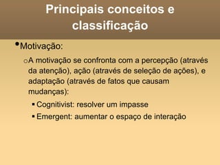 Principais conceitos e
classificação
•Motivação:
oA motivação se confronta com a percepção (através
da atenção), ação (através de seleção de ações), e
adaptação (através de fatos que causam
mudanças):
 Cognitivist: resolver um impasse
 Emergent: aumentar o espaço de interação
 