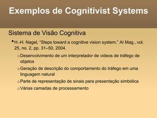 Exemplos de Cognitivist Systems
Sistema de Visão Cognitiva
•H.-H. Nagel, “Steps toward a cognitive vision system,” AI Mag., vol.
25, no. 2, pp. 31–50, 2004.
oDesenvolvimento de um interpretador de videos de tráfego de
objetos
oGeração de descrição do comportamento do tráfego em uma
linguagem natural
oParte de representação de sinais para presentação simbólica
oVárias camadas de processamento
 