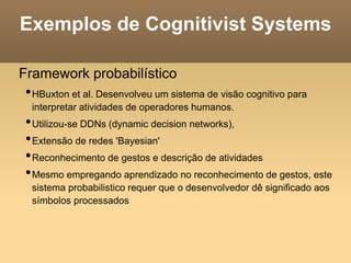 Exemplos de Cognitivist Systems
Framework probabilístico
•HBuxton et al. Desenvolveu um sistema de visão cognitivo para
interpretar atividades de operadores humanos.
•Utilizou-se DDNs (dynamic decision networks),
•Extensão de redes 'Bayesian'
•Reconhecimento de gestos e descrição de atividades
•Mesmo empregando aprendizado no reconhecimento de gestos, este
sistema probabilistico requer que o desenvolvedor dê significado aos
símbolos processados
 