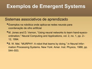 Exemplos de Emergent Systems
Sistemas associativos de aprendizado
•Exemplos na robótica onde aplica-se redes neurais para
coordenação de olho artificial
•M. Jones and D. Vernon, “Using neural networks to learn hand-eyeco-
ordination,” Neural Computing and Applications, vol. 2, no. 1, pp. 2–
12, 1994.
•B. W. Mel, “MURPHY: A robot that learns by doing,” in Neural Infor-
mation Processing Systems. New York: Amer. Inst. Physics, 1988, pp.
544–553.
 