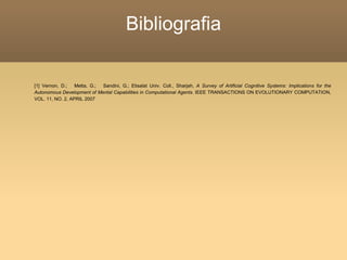 Bibliografia
[1] Vernon, D.; Metta, G.; Sandini, G.; Etisalat Univ. Coll., Sharjah, A Survey of Artificial Cognitive Systems: Implications for the
Autonomous Development of Mental Capabilities in Computational Agents. IEEE TRANSACTIONS ON EVOLUTIONARY COMPUTATION,
VOL. 11, NO. 2, APRIL 2007
 