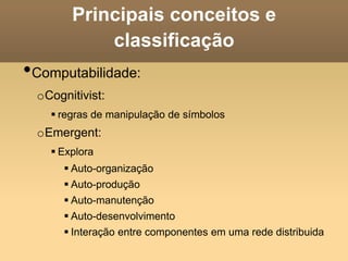 Principais conceitos e
classificação
•Computabilidade:
oCognitivist:
 regras de manipulação de símbolos
oEmergent:
 Explora
 Auto-organização
 Auto-produção
 Auto-manutenção
 Auto-desenvolvimento
 Interação entre componentes em uma rede distribuida
 