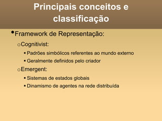 Principais conceitos e
classificação
•Framework de Representação:
oCognitivist:
 Padrões simbólicos referentes ao mundo externo
 Geralmente definidos pelo criador
oEmergent:
 Sistemas de estados globais
 Dinamismo de agentes na rede distribuída
 