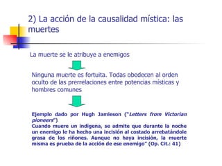 2) La acción de la causalidad mística: las
muertes

La muerte se le atribuye a enemigos


 Ninguna muerte es fortuita. Todas obedecen al orden
 oculto de las prerrelaciones entre potencias místicas y
 hombres comunes


 Ejemplo dado por Hugh Jamieson (“Letters from Victorian
 pioneers”)
 Cuando muere un indígena, se admite que durante la noche
 un enemigo le ha hecho una incisión al costado arrebatándole
 grasa de los riñones. Aunque no haya incisión, la muerte
 misma es prueba de la acción de ese enemigo” (Op. Cit.: 41)
 