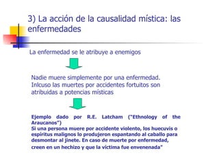 3) La acción de la causalidad mística: las
enfermedades

La enfermedad se le atribuye a enemigos



 Nadie muere simplemente por una enfermedad.
 Inlcuso las muertes por accidentes fortuitos son
 atribuidas a potencias místicas



 Ejemplo dado por R.E. Latcham (“Ethnology of the
 Araucanos”)
 Si una persona muere por accidente violento, los huecuvis o
 espíritus malignos lo produjeron espantando al caballo para
 desmontar al jinete. En caso de muerte por enfermedad,
 creen en un hechizo y que la víctima fue envenenada”
 
