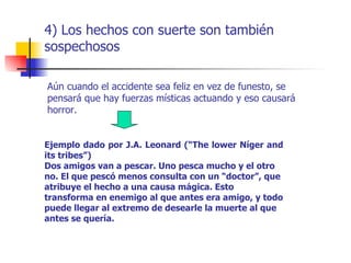 4) Los hechos con suerte son también
sospechosos

Aún cuando el accidente sea feliz en vez de funesto, se
pensará que hay fuerzas místicas actuando y eso causará
horror.


Ejemplo dado por J.A. Leonard (“The lower Níger and
its tribes”)
Dos amigos van a pescar. Uno pesca mucho y el otro
no. El que pescó menos consulta con un “doctor”, que
atribuye el hecho a una causa mágica. Esto
transforma en enemigo al que antes era amigo, y todo
puede llegar al extremo de desearle la muerte al que
antes se quería.
 