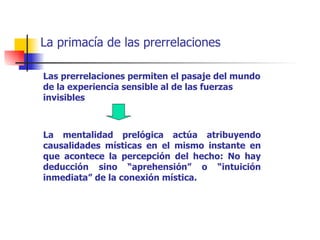 La primacía de las prerrelaciones

Las prerrelaciones permiten el pasaje del mundo
de la experiencia sensible al de las fuerzas
invisibles



La mentalidad prelógica actúa atribuyendo
causalidades místicas en el mismo instante en
que acontece la percepción del hecho: No hay
deducción sino “aprehensión” o “intuición
inmediata” de la conexión mística.
 