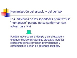 Humanización del espacio y del tiempo

Los individuos de las sociedades primitivas se
“humanizan” porque no se conforman con
actuar para vivir


Pueden moverse en el tiempo y en el espacio y
entender relaciones causales prácticas, pero las
representaciones contienen prerrelaciones y
contemplan la acción de potencias místicas.
 
