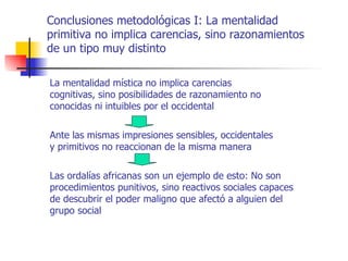 Conclusiones metodológicas I: La mentalidad
primitiva no implica carencias, sino razonamientos
de un tipo muy distinto

La mentalidad mística no implica carencias
cognitivas, sino posibilidades de razonamiento no
conocidas ni intuibles por el occidental


Ante las mismas impresiones sensibles, occidentales
y primitivos no reaccionan de la misma manera


Las ordalías africanas son un ejemplo de esto: No son
procedimientos punitivos, sino reactivos sociales capaces
de descubrir el poder maligno que afectó a alguien del
grupo social
 