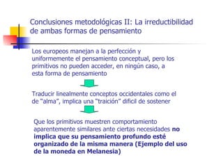 Conclusiones metodológicas II: La irreductibilidad
de ambas formas de pensamiento

Los europeos manejan a la perfección y
uniformemente el pensamiento conceptual, pero los
primitivos no pueden acceder, en ningún caso, a
esta forma de pensamiento


Traducir linealmente conceptos occidentales como el
de “alma”, implica una “traición” dificil de sostener


 Que los primitivos muestren comportamiento
 aparentemente similares ante ciertas necesidades no
 implica que su pensamiento profundo esté
 organizado de la misma manera (Ejemplo del uso
 de la moneda en Melanesia)
 