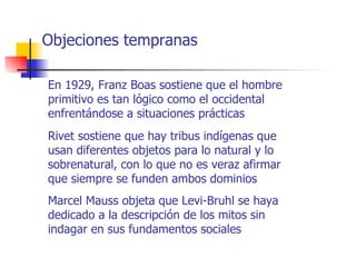 Objeciones tempranas

En 1929, Franz Boas sostiene que el hombre
primitivo es tan lógico como el occidental
enfrentándose a situaciones prácticas
Rivet sostiene que hay tribus indígenas que
usan diferentes objetos para lo natural y lo
sobrenatural, con lo que no es veraz afirmar
que siempre se funden ambos dominios
Marcel Mauss objeta que Levi-Bruhl se haya
dedicado a la descripción de los mitos sin
indagar en sus fundamentos sociales
 