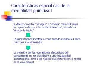 Características específicas de la
mentalidad primitiva I


La diferencia entre “salvajes” e “infieles” más civilizados
no depende de una inferioridad intelectual, sino de un
“estado de hecho”


 Las operaciones mentales cesan cuando cuando los fines
 prácticos son alcanzados


 La aversión por las operaciones discursivas del
 pensamiento no se le atribuye a una incapacidad
 constitucional, sino a los hábitos que determinan la forma
 de la vida mental
 