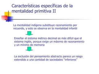 Características específicas de la
mentalidad primitiva II


La mentalidad indígena substituye razonamiento por
recuerdo, y esto se observa en la mentalidad infantil


 Enseñar el sistema métrico decimal es más difícil que el
 sistema inglés, porque exige un máximo de razonamiento
 y un mínimo de memoria



 La exclusión del pensamiento abstracto parece un rasgo
 extendido a una cantidad de sociedades “inferiores”
 