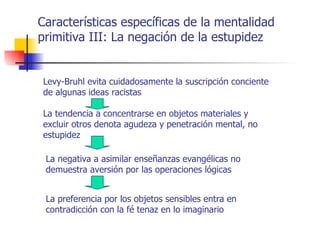 Características específicas de la mentalidad
primitiva III: La negación de la estupidez


Levy-Bruhl evita cuidadosamente la suscripción conciente
de algunas ideas racistas

La tendencia a concentrarse en objetos materiales y
excluir otros denota agudeza y penetración mental, no
estupidez

 La negativa a asimilar enseñanzas evangélicas no
 demuestra aversión por las operaciones lógicas


 La preferencia por los objetos sensibles entra en
 contradicción con la fé tenaz en lo imaginario
 