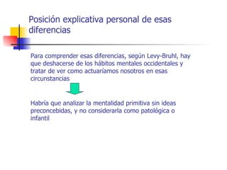 Posición explicativa personal de esas
diferencias

Para comprender esas diferencias, según Levy-Bruhl, hay
que deshacerse de los hábitos mentales occidentales y
tratar de ver como actuaríamos nosotros en esas
circunstancias


Habría que analizar la mentalidad primitiva sin ideas
preconcebidas, y no considerarla como patológica o
infantil
 