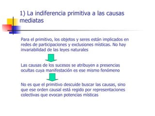 1) La indiferencia primitiva a las causas
mediatas


Para el primitivo, los objetos y seres están implicados en
redes de participaciones y exclusiones místicas. No hay
invariabilidad de las leyes naturales


Las causas de los sucesos se atribuyen a presencias
ocultas cuya manifestación es ese mismo fenómeno


No es que el primitivo descuide buscar las causas, sino
que ese orden causal está regido por representaciones
colectivas que evocan potencias místicas
 
