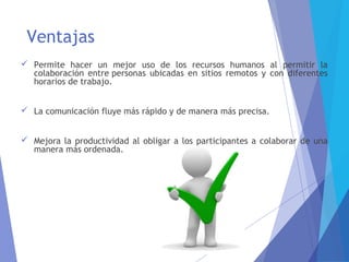 Ventajas
 Permite hacer un mejor uso de los recursos humanos al permitir la
colaboración entre personas ubicadas en sitios remotos y con diferentes
horarios de trabajo.
 La comunicación fluye más rápido y de manera más precisa.
 Mejora la productividad al obligar a los participantes a colaborar de una
manera más ordenada.
 