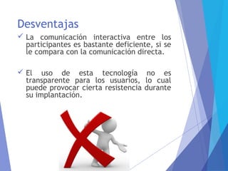Desventajas
 La comunicación interactiva entre los
participantes es bastante deficiente, si se
le compara con la comunicación directa.
 El uso de esta tecnología no es
transparente para los usuarios, lo cual
puede provocar cierta resistencia durante
su implantación.
 