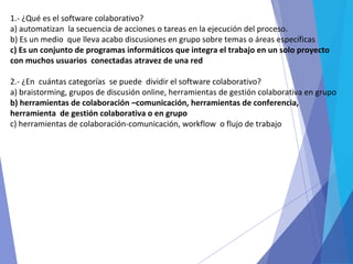 1.- ¿Qué es el software colaborativo?
a) automatizan la secuencia de acciones o tareas en la ejecución del proceso.
b) Es un medio que lleva acabo discusiones en grupo sobre temas o áreas específicas
c) Es un conjunto de programas informáticos que integra el trabajo en un solo proyecto
con muchos usuarios conectadas atravez de una red
2.- ¿En cuántas categorías se puede dividir el software colaborativo?
a) braistorming, grupos de discusión online, herramientas de gestión colaborativa en grupo
b) herramientas de colaboración –comunicación, herramientas de conferencia,
herramienta de gestión colaborativa o en grupo
c) herramientas de colaboración-comunicación, workflow o flujo de trabajo
 
