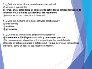 3.- ¿Qué funciones ofrece un software colaborativo?
a) servicio a los clientes
b) foros, chat, calendario de registro de actividades almacenamiento de
información, sistemas para facilitar las reuniones
c) mantener un red conectada a usuarios
4-. ¿Que otro nombre se le da al software colaborativo?
a) braistorming
b) workflow
c) groupware
5-. ¿Una de las ventajas del software colaborativo?
a) la comunicación fluye más rápida y de manera precisa
b) la comunicación interactiva entre los participantes es deficiente
c) facilita el trabajo en grupo o colaborativo ya que permite el trabajo local
individual, como en red, ya sea local o en internet.
 