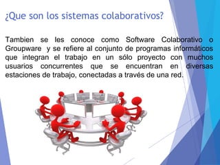 ¿Que son los sistemas colaborativos?
Tambien se les conoce como Software Colaborativo o
Groupware y se refiere al conjunto de programas informáticos
que integran el trabajo en un sólo proyecto con muchos
usuarios concurrentes que se encuentran en diversas
estaciones de trabajo, conectadas a través de una red.
 