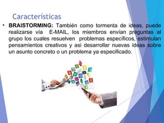 Características
• BRAISTORMING: También como tormenta de ideas, puede
realizarse vía E-MAIL, los miembros envían preguntas al
grupo los cuales resuelven problemas específicos, estimulan
pensamientos creativos y asi desarrollar nuevas ideas sobre
un asunto concreto o un problema ya especificado.
 