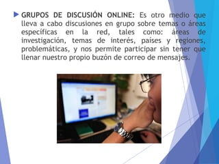  GRUPOS DE DISCUSIÓN ONLINE: Es otro medio que
lleva a cabo discusiones en grupo sobre temas o áreas
específicas en la red, tales como: áreas de
investigación, temas de interés, países y regiones,
problemáticas, y nos permite participar sin tener que
llenar nuestro propio buzón de correo de mensajes.
 
