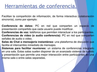 Herramientas de conferencia.
Facilitan la compartición de información, de forma interactiva (colaboración
sincronía), como por ejemplo:
Conferencia de datos: PC en red que comparten un espacio de
presentación compartido que cada usuario puede modificar.
Conferencias de voz: teléfonos que permiten interactuar a los participantes.
Conferencias de video (o audio conferencia): PC en red que comparten
señales de audio o video.
Salas de Chat o mensajería instantánea: una plataforma de discusión que
facilita el intercambio inmediato de mensajes.
Sistemas para facilitar reuniones: un sistema de conferencias integrado
en una sala. Estas salas suelen disponer de un avanzado sistema de sonido
y presentación que permite una mejor interacción entre participantes en una
misma sala o entre salas separadas.
 