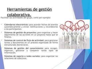 Herramientas de gestión
colaborativa.
Facilitan las actividades del grupo, como por ejemplo:
 Calendarios electrónicos: para acordar fechas de eventos
automáticamente y enviar notificaciones y recordatorios
a los participantes.
 Sistemas de gestión de proyectos: para organizar y hacer
seguimiento de las acciones en un proyecto hasta que se
finaliza.
 Sistemas de control de flujo de actividad: para gestionar
tareas y documentos en un proceso organizado de forma
estructurada (burocracia).
 Sistemas de gestión del conocimiento: para recoger,
organizar, gestionar y compartir varios tipos de
información.
 Sistemas de soporte a redes sociales: para organizar las
relaciones de colectivos.
 