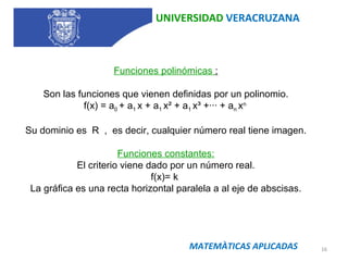 UNIVERSIDAD  VERACRUZANA MATEMÀTICAS APLICADAS Funciones polinómicas  : Son las funciones que vienen definidas por un polinomio. f(x) = a 0  + a 1  x + a 1  x² + a 1  x³ +··· + a n  x n  Su dominio es  R  ,  es decir, cualquier número real tiene imagen. Funciones constantes: El criterio viene dado por un número real. f(x)= k  La gráfica es una recta horizontal paralela a al eje de abscisas. 