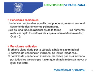 UNIVERSIDAD  VERACRUZANA MATEMÀTICAS APLICADAS Funciones racionales Una función racional es aquella que puede expresarse como el cociente de dos funciones polinomiales. Esto es, una función racional es de la forma  los números reales excepto los valores de x que anulan el denominador,  Q ( x ) = 0.              Funciones radicales El criterio viene dado por la variable x bajo el signo radical. El dominio de una función irracional de índice impar es R. El dominio de una función irracional de índice par está formado por todos los valores que hacen que el radicando sea mayor o igual que cero. 