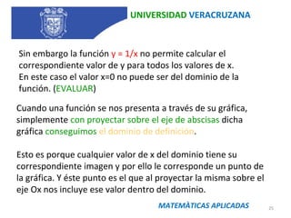 UNIVERSIDAD  VERACRUZANA Sin embargo la función  y = 1/x  no permite calcular el correspondiente valor de y para todos los valores de x.  En este caso el valor x=0 no puede ser del dominio de la función. ( EVALUAR ) Cuando una función se nos presenta a través de su gráfica, simplemente  con proyectar sobre el eje de abscisas  dicha gráfica  conseguimos  el dominio de definición .  Esto es porque cualquier valor de x del dominio tiene su correspondiente imagen y por ello le corresponde un punto de la gráfica. Y éste punto es el que al proyectar la misma sobre el eje Ox nos incluye ese valor dentro del dominio. MATEMÀTICAS APLICADAS 