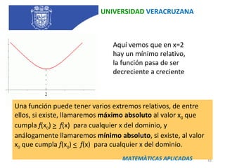 UNIVERSIDAD  VERACRUZANA Aquí vemos que en x=2 hay un mínimo relativo, la función pasa de ser decreciente a creciente Una función puede tener varios extremos relativos, de entre ellos, si existe, llamaremos  máximo absoluto  al valor x 0  que cumpla  f (x 0 )  >    f (x)  para cualquier x del dominio, y análogamente llamaremos  mínimo absoluto , si existe, al valor x 0  que cumpla  f (x 0 )  <    f (x)  para cualquier x del dominio.  MATEMÀTICAS APLICADAS 