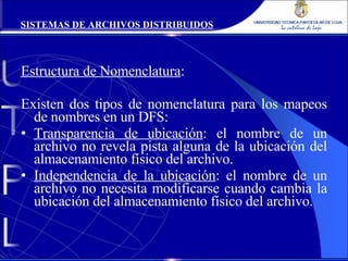Estructura de Nomenclatura : Existen dos tipos de nomenclatura para los mapeos de nombres en un DFS: Transparencia de ubicación : el nombre de un archivo no revela pista alguna de la ubicación del almacenamiento físico del archivo. Independencia de la ubicación : el nombre de un archivo no necesita modificarse cuando cambia la ubicación del almacenamiento físico del archivo. SISTEMAS DE ARCHIVOS DISTRIBUIDOS 