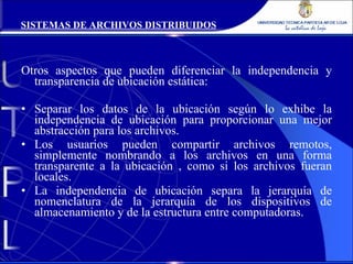 Otros aspectos que pueden diferenciar la independencia y transparencia de ubicación estática: Separar los datos de la ubicación según lo exhibe la independencia de ubicación para proporcionar una mejor abstracción para los archivos. Los usuarios pueden compartir archivos remotos, simplemente nombrando a los archivos en una forma transparente a la ubicación , como si los archivos fueran locales. La independencia de ubicación separa la jerarquía de nomenclatura de la jerarquía de los dispositivos de almacenamiento y de la estructura entre computadoras. SISTEMAS DE ARCHIVOS DISTRIBUIDOS 
