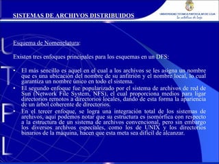 Esquema de Nomenclatura : Existen tres enfoques principales para los esquemas en un DFS: El más sencillo es aquel en el cual a los archivos se les asigna un nombre que es una ubicación del nombre de su anfitrión y el nombre local, lo cual garantiza un nombre único en todo el sistema. El segundo enfoque fue popularizado por el sistema de archivos de red de Sun (Network File System, NFS), el cual proporciona medios para ligar directorios remotos a directorios locales, dando de esta forma la apariencia de un árbol coherente de directorios. En el tercer enfoque, se logra una integración total de los sistemas de archivos, aquí podemos notar que su estructura es isomórfica con respecto a la estructura de un sistema de archivos convencional, pero sin embargo los diversos archivos especiales, como los de UNIX y los directorios binarios de la máquina, hacen que esta meta sea difícil de alcanzar. SISTEMAS DE ARCHIVOS DISTRIBUIDOS 