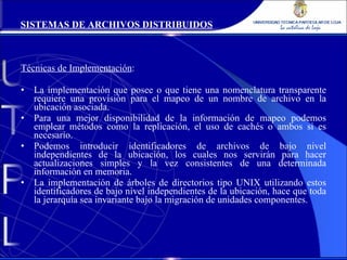 Técnicas de Implementación : La implementación que posee o que tiene una nomenclatura transparente requiere una provisión para el mapeo de un nombre de archivo en la ubicación asociada. Para una mejor disponibilidad de la información de mapeo podemos emplear métodos como la replicación, el uso de cachés o ambos si es necesario. Podemos introducir identificadores de archivos de bajo nivel independientes de la ubicación, los cuales nos servirán para hacer actualizaciones simples y la vez consistentes de una determinada información en memoria. La implementación de árboles de directorios tipo UNIX utilizando estos identificadores de bajo nivel independientes de la ubicación, hace que toda la jerarquía sea invariante bajo la migración de unidades componentes. SISTEMAS DE ARCHIVOS DISTRIBUIDOS 
