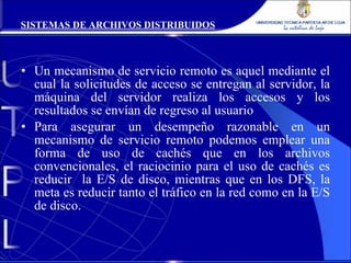 Un mecanismo de servicio remoto es aquel mediante el cual la solicitudes de acceso se entregan al servidor, la máquina del servidor realiza los accesos y los resultados se envían de regreso al usuario Para asegurar un desempeño razonable en un mecanismo de servicio remoto podemos emplear una forma de uso de cachés que en los archivos convencionales, el raciocinio para el uso de cachés es reducir  la E/S de disco, mientras que en los DFS, la meta es reducir tanto el tráfico en la red como en la E/S de disco. SISTEMAS DE ARCHIVOS DISTRIBUIDOS 