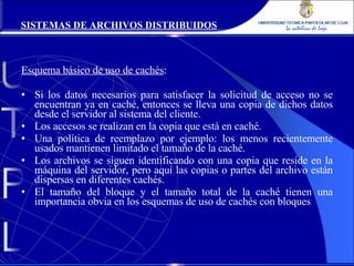 Esquema básico de uso de cachés : Si los datos necesarios para satisfacer la solicitud de acceso no se encuentran ya en caché, entonces se lleva una copia de dichos datos desde el servidor al sistema del cliente. Los accesos se realizan en la copia que está en caché. Una política de reemplazo por ejemplo: los menos recientemente usados mantienen limitado el tamaño de la caché. Los archivos se siguen identificando con una copia que reside en la máquina del servidor, pero aquí las copias o partes del archivo están dispersas en diferentes cachés. El tamaño del bloque y el tamaño total de la caché tienen una importancia obvia en los esquemas de uso de cachés con bloques SISTEMAS DE ARCHIVOS DISTRIBUIDOS 