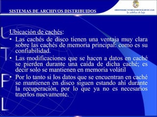 Ubicación de cachés : Las cachés de disco tienen una ventaja muy clara sobre las cachés de memoria principal: como es su confiabilidad. Las modificaciones que se hacen a datos en caché se pierden durante una caída de dicha caché; es decir solo se mantienen en memoria volátil Por lo tanto si los datos que se encuentran en caché se mantienen en disco siguen estando ahí durante la recuperación, por lo que ya no es necesarios traerlos nuevamente. SISTEMAS DE ARCHIVOS DISTRIBUIDOS 